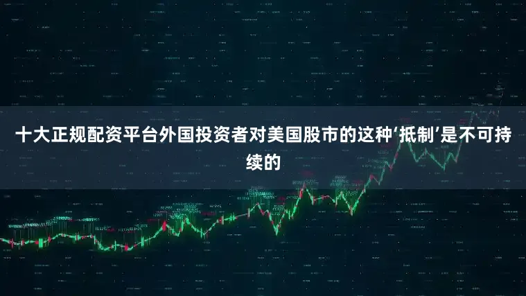 十大正规配资平台外国投资者对美国股市的这种‘抵制’是不可持续的