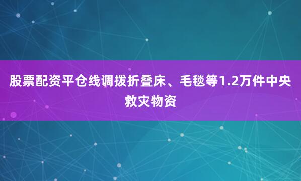 股票配资平仓线调拨折叠床、毛毯等1.2万件中央救灾物资