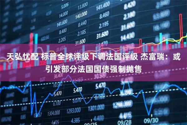 天弘忧配 标普全球评级下调法国评级 杰富瑞：或引发部分法国国债强制抛售