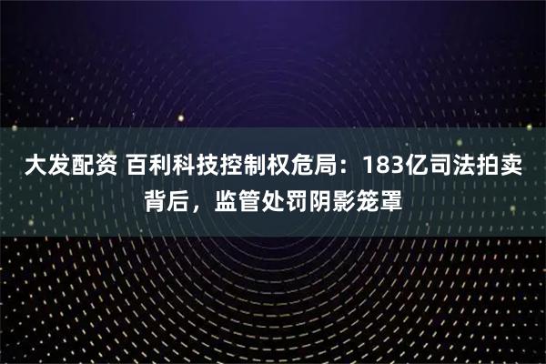 大发配资 百利科技控制权危局：183亿司法拍卖背后，监管处罚阴影笼罩