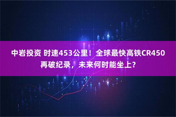 中岩投资 时速453公里！全球最快高铁CR450再破纪录，未来何时能坐上？