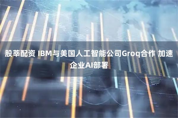 股莘配资 IBM与美国人工智能公司Groq合作 加速企业AI部署