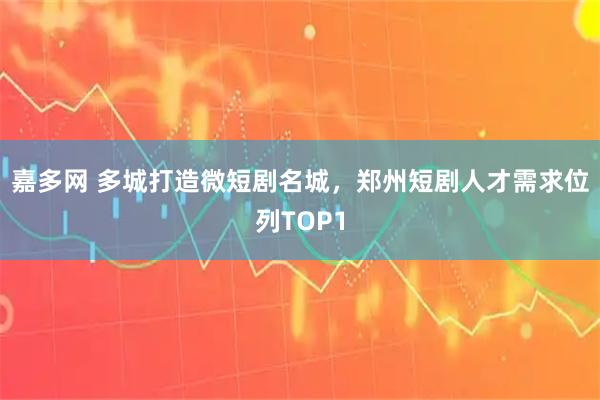 嘉多网 多城打造微短剧名城，郑州短剧人才需求位列TOP1