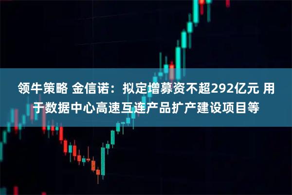 领牛策略 金信诺：拟定增募资不超292亿元 用于数据中心高速互连产品扩产建设项目等