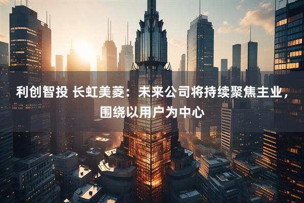 利创智投 长虹美菱：未来公司将持续聚焦主业，围绕以用户为中心