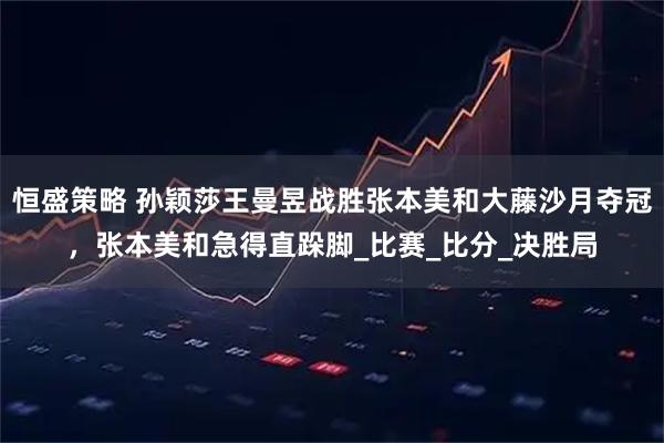 恒盛策略 孙颖莎王曼昱战胜张本美和大藤沙月夺冠，张本美和急得直跺脚_比赛_比分_决胜局