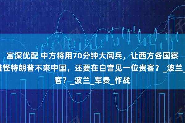 富深优配 中方将用70分钟大阅兵，让西方各国察觉不对，难怪特朗普不来中国，还要在白宫见一位贵客？_波兰_军费_作战