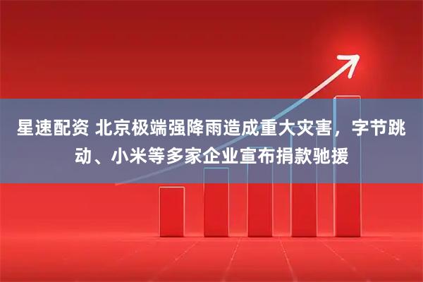 星速配资 北京极端强降雨造成重大灾害，字节跳动、小米等多家企业宣布捐款驰援