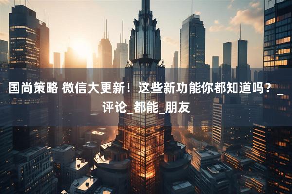 国尚策略 微信大更新！这些新功能你都知道吗？_评论_都能_朋友