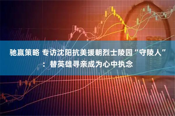 驰赢策略 专访沈阳抗美援朝烈士陵园“守陵人”：替英雄寻亲成为心中执念