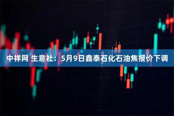 中祥网 生意社：5月9日鑫泰石化石油焦报价下调