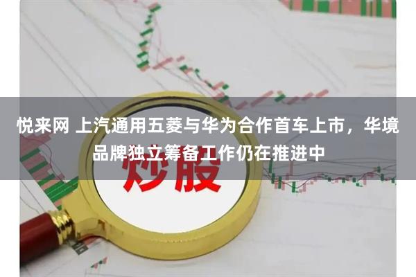 悦来网 上汽通用五菱与华为合作首车上市，华境品牌独立筹备工作仍在推进中