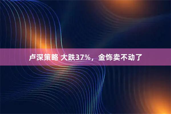 卢深策略 大跌37%，金饰卖不动了