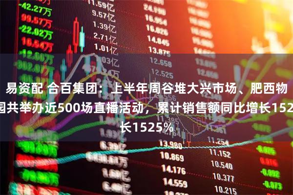 易资配 合百集团：上半年周谷堆大兴市场、肥西物流园共举办近500场直播活动，累计销售额同比增长1525%