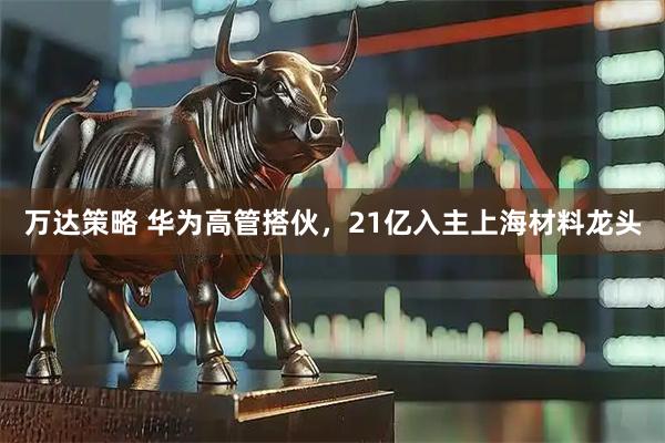 万达策略 华为高管搭伙，21亿入主上海材料龙头