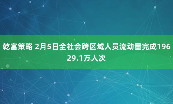 乾富策略 2月5日全社会跨区域人员流动量完成19629.1万人次