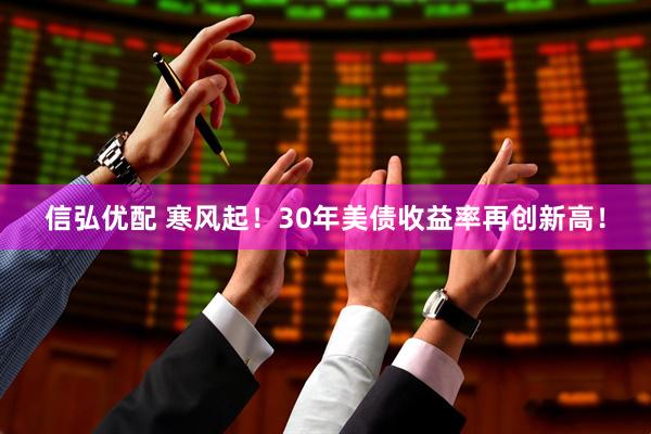 信弘优配 寒风起！30年美债收益率再创新高！