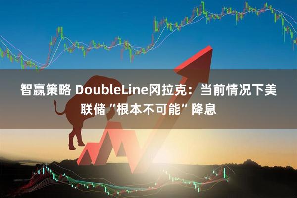 智赢策略 DoubleLine冈拉克：当前情况下美联储“根本不可能”降息